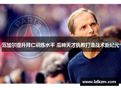 范加尔提升拜仁训练水平 瓜帅天才执教打造战术新纪元