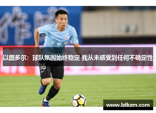 以图多尔：球队氛围始终稳定 我从未感受到任何不确定性