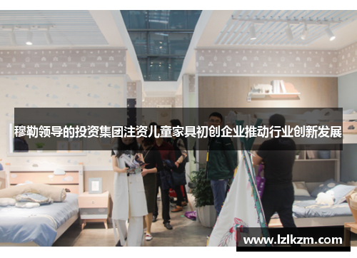 穆勒领导的投资集团注资儿童家具初创企业推动行业创新发展
