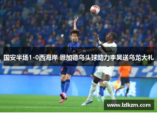 国安半场1-0西海岸 恩加德乌头球助力李昊送乌龙大礼