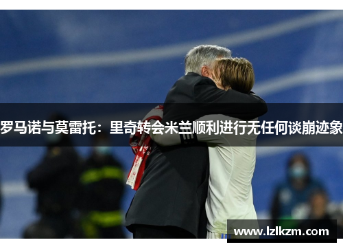 罗马诺与莫雷托：里奇转会米兰顺利进行无任何谈崩迹象
