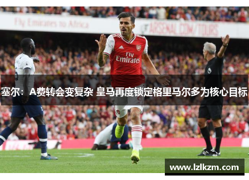 塞尔：A费转会变复杂 皇马再度锁定格里马尔多为核心目标